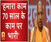 हमारा काम 70 साल के काम पर भारी- योगी आदित्यनाथ
