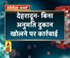 देहरादून- बिना अनुमति दुकान खोलने पर कार्रवाई